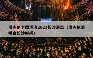 周杰伦全国巡演2023长沙演出（周杰伦演唱会长沙时间）
