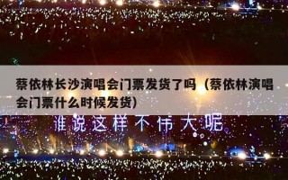 蔡依林长沙演唱会门票发货了吗（蔡依林演唱会门票什么时候发货）