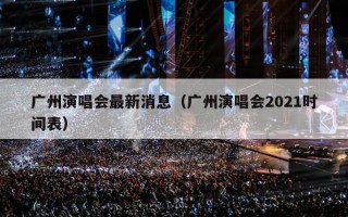 广州演唱会最新消息（广州演唱会2021时间表）