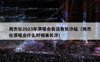 周杰伦2023年演唱会有没有长沙站（周杰伦演唱会什么时候来长沙）