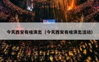 今天西安有啥演出（今天西安有啥演出活动）