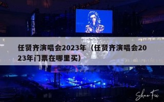 任贤齐演唱会2023年（任贤齐演唱会2023年门票在哪里买）