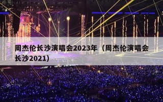 周杰伦长沙演唱会2023年（周杰伦演唱会长沙2021）