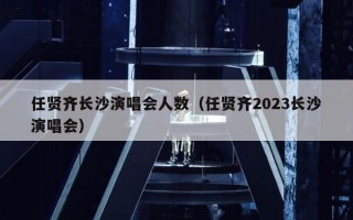 任贤齐长沙演唱会人数（任贤齐2023长沙演唱会）