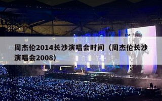 周杰伦2014长沙演唱会时间（周杰伦长沙演唱会2008）