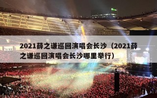 2021薛之谦巡回演唱会长沙（2021薛之谦巡回演唱会长沙哪里举行）
