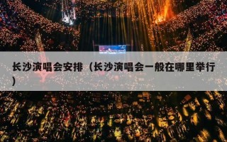 长沙演唱会安排（长沙演唱会一般在哪里举行）