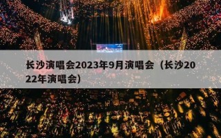 长沙演唱会2023年9月演唱会（长沙2022年演唱会）