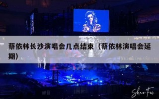 蔡依林长沙演唱会几点结束（蔡依林演唱会延期）