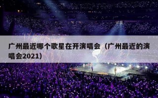 广州最近哪个歌星在开演唱会（广州最近的演唱会2021）