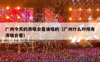 广州今天的演唱会是谁唱的（广州什么时候有演唱会看）
