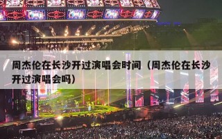 周杰伦在长沙开过演唱会时间（周杰伦在长沙开过演唱会吗）