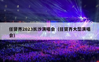 任贤齐2023长沙演唱会（任贤齐大型演唱会）
