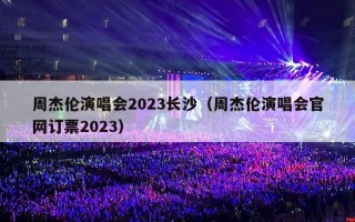 周杰伦演唱会2023长沙（周杰伦演唱会官网订票2023）