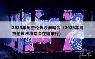 2023年周杰伦长沙演唱会（2023年周杰伦长沙演唱会在哪举行）