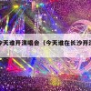 长沙今天谁开演唱会（今天谁在长沙开演唱会）