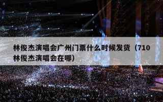 林俊杰演唱会广州门票什么时候发货（710林俊杰演唱会在哪）