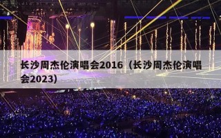 长沙周杰伦演唱会2016（长沙周杰伦演唱会2023）