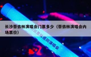 长沙蔡依林演唱会门票多少（蔡依林演唱会内场票价）