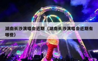 湖南长沙演唱会近期（湖南长沙演唱会近期有哪些）