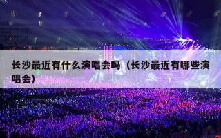 长沙最近有什么演唱会吗（长沙最近有哪些演唱会）