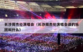 长沙周杰伦演唱会（长沙周杰伦演唱会请的乐团叫什么）