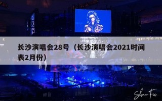 长沙演唱会28号（长沙演唱会2021时间表2月份）