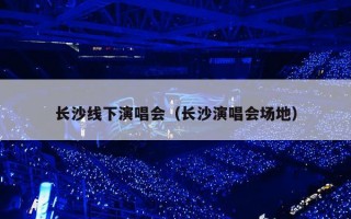 长沙线下演唱会（长沙演唱会场地）