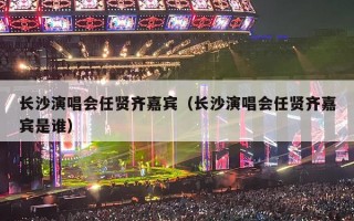 长沙演唱会任贤齐嘉宾（长沙演唱会任贤齐嘉宾是谁）