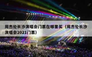 周杰伦长沙演唱会门票在哪里买（周杰伦长沙演唱会2021门票）