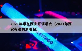 2021年谁在西安开演唱会（2021年西安有谁的演唱会）