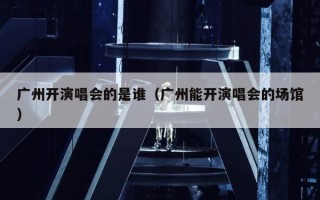 广州开演唱会的是谁（广州能开演唱会的场馆）