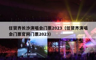 任贤齐长沙演唱会门票2023（任贤齐演唱会门票官网门票2023）