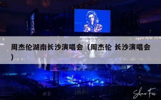 周杰伦湖南长沙演唱会（周杰伦 长沙演唱会）