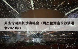 周杰伦湖南长沙演唱会（周杰伦湖南长沙演唱会2023年）