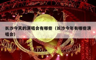 长沙今天的演唱会有哪些（长沙今年有哪些演唱会）