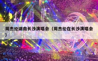 周杰伦湖南长沙演唱会（周杰伦在长沙演唱会）