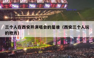 三个人在西安开演唱会的是谁（西安三个人玩的地方）
