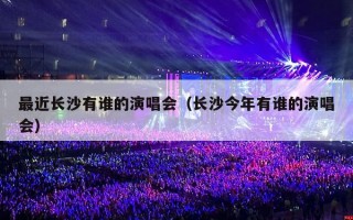 最近长沙有谁的演唱会（长沙今年有谁的演唱会）