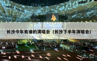 长沙今年有谁的演唱会（长沙下半年演唱会）