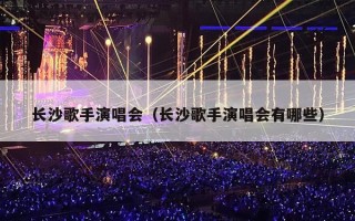 长沙歌手演唱会（长沙歌手演唱会有哪些）