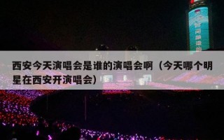 西安今天演唱会是谁的演唱会啊（今天哪个明星在西安开演唱会）