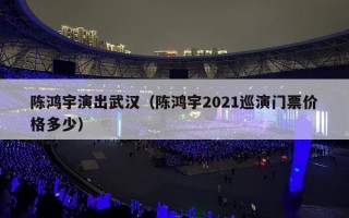 陈鸿宇演出武汉（陈鸿宇2021巡演门票价格多少）
