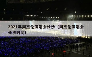 2021年周杰伦演唱会长沙（周杰伦演唱会长沙时间）