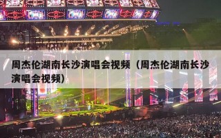 周杰伦湖南长沙演唱会视频（周杰伦湖南长沙演唱会视频）