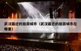 武汉最近的旅游城市（武汉最近的旅游城市在哪里）