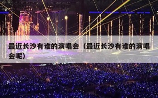最近长沙有谁的演唱会（最近长沙有谁的演唱会呢）