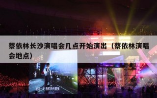 蔡依林长沙演唱会几点开始演出（蔡依林演唱会地点）