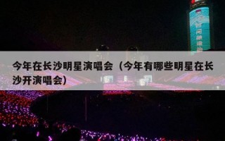 今年在长沙明星演唱会（今年有哪些明星在长沙开演唱会）