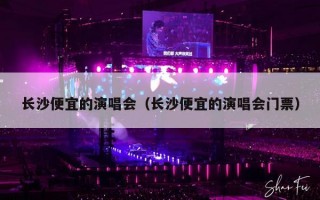 长沙便宜的演唱会（长沙便宜的演唱会门票）
